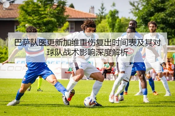 巴萨队医更新加维重伤复出时间表及其对球队战术影响深度解析