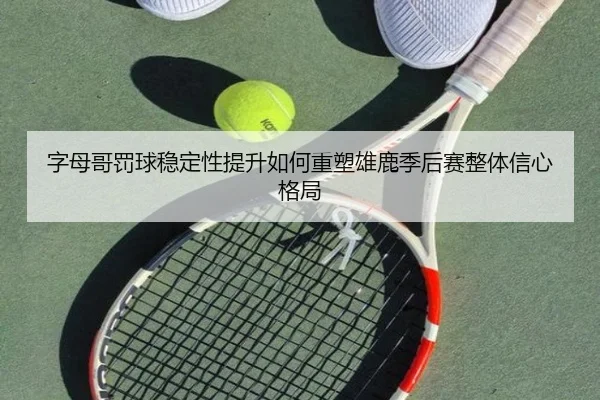 字母哥罚球稳定性提升如何重塑雄鹿季后赛整体信心格局