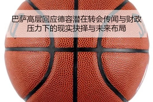 巴萨高层回应德容潜在转会传闻与财政压力下的现实抉择与未来布局