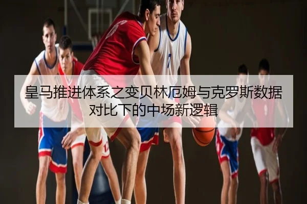 皇马推进体系之变贝林厄姆与克罗斯数据对比下的中场新逻辑