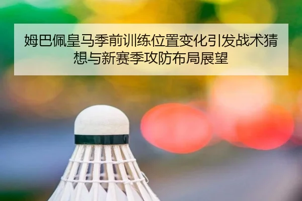 姆巴佩皇马季前训练位置变化引发战术猜想与新赛季攻防布局展望