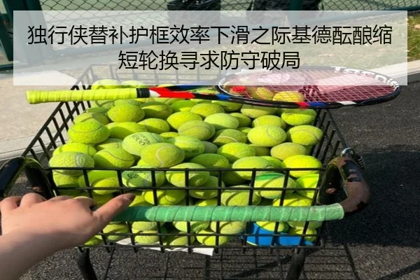 独行侠替补护框效率下滑之际基德酝酿缩短轮换寻求防守破局