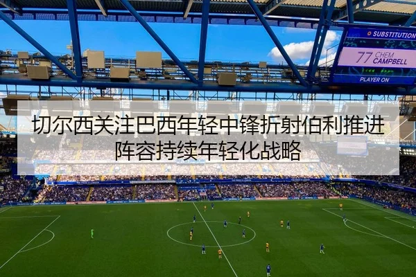 切尔西关注巴西年轻中锋折射伯利推进阵容持续年轻化战略